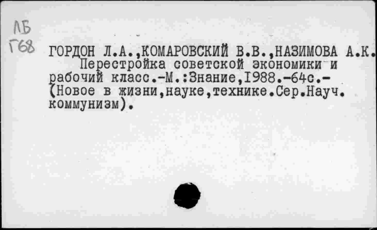 ﻿№
ГОРДОН Л.А.,КОМАРОВСКИЙ В.В.,НАЗИМОВА А.К Перестройка советской экономики и рабочий класс.-М.:3нание,1988.-64с.-(Новое в жизни,науке,технике.Сер.Науч, коммунизм).